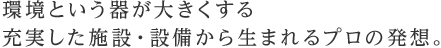 環境という器が大きくする充実した施設・設備から生まれるプロの発想。