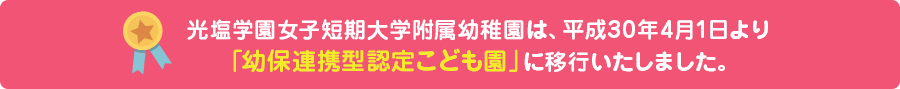 光塩学園女子短期大学附属認定こども園は、平成30年4月1日より「幼保連携型認定こども園」に移行いたしました。