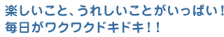 楽しいこと、うれしいことがいっぱい！毎日がワクワクドキドキ！！